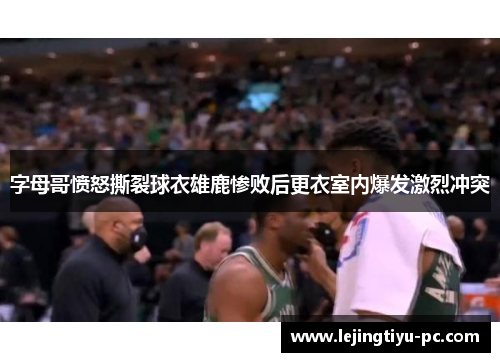 字母哥愤怒撕裂球衣雄鹿惨败后更衣室内爆发激烈冲突